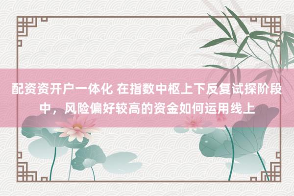 配资资开户一体化 在指数中枢上下反复试探阶段中，风险偏好较高的资金如何运用线上