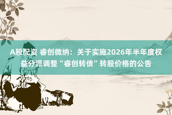 A股配资 睿创微纳：关于实施2026年半年度权益分派调整“睿创转债”转股价格的公告