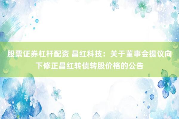 股票证券杠杆配资 昌红科技：关于董事会提议向下修正昌红转债转股价格的公告