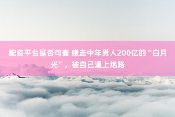 配资平台是否可查 赚走中年男人200亿的“白月光”，被自己逼上绝路