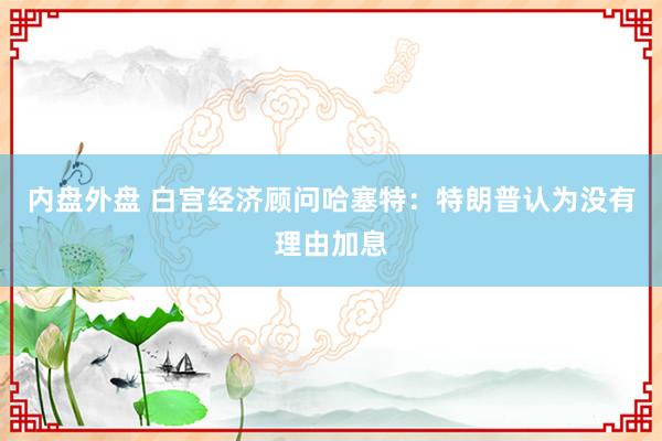 内盘外盘 白宫经济顾问哈塞特：特朗普认为没有理由加息