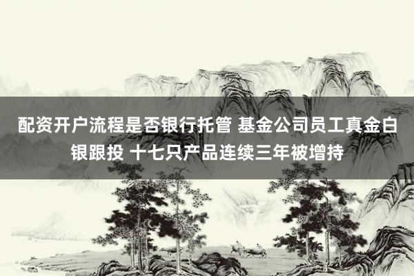 配资开户流程是否银行托管 基金公司员工真金白银跟投 十七只产品连续三年被增持