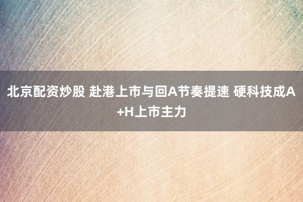北京配资炒股 赴港上市与回A节奏提速 硬科技成A+H上市主力