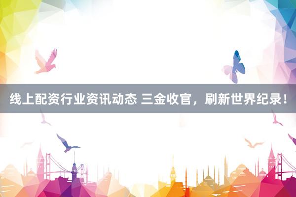 线上配资行业资讯动态 三金收官，刷新世界纪录！