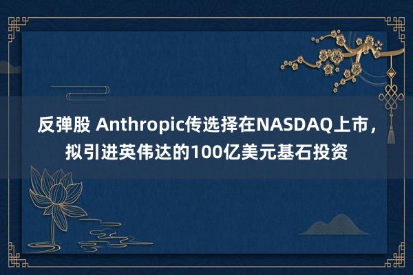 反弹股 Anthropic传选择在NASDAQ上市，拟引进英伟达的100亿美元基石投资