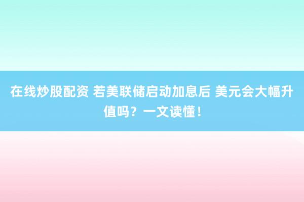 在线炒股配资 若美联储启动加息后 美元会大幅升值吗？一文读懂！