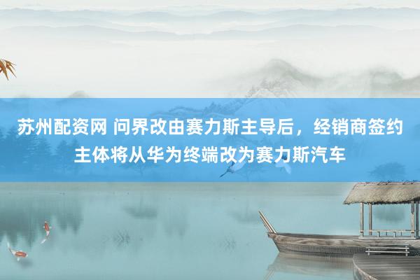 苏州配资网 问界改由赛力斯主导后，经销商签约主体将从华为终端改为赛力斯汽车