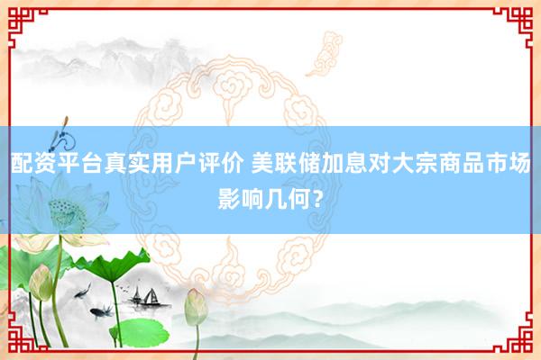 配资平台真实用户评价 美联储加息对大宗商品市场影响几何？