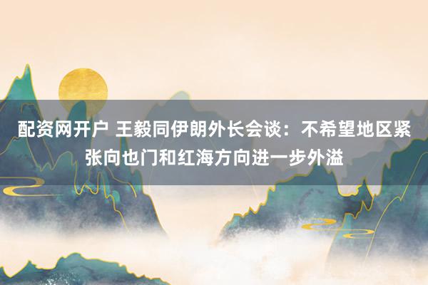 配资网开户 王毅同伊朗外长会谈：不希望地区紧张向也门和红海方向进一步外溢