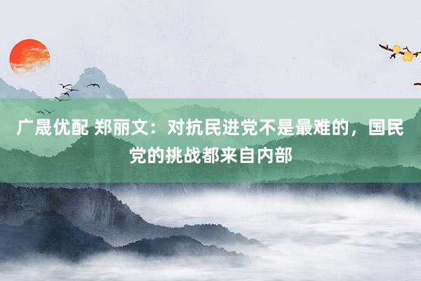 广晟优配 郑丽文：对抗民进党不是最难的，国民党的挑战都来自内部