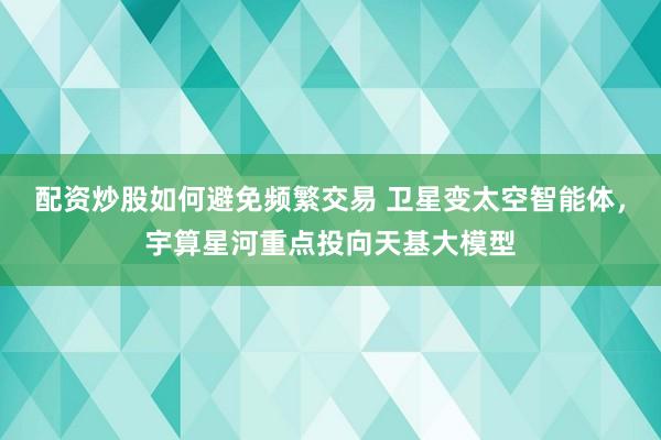 配资炒股如何避免频繁交易 卫星变太空智能体，宇算星河重点投向天基大模型