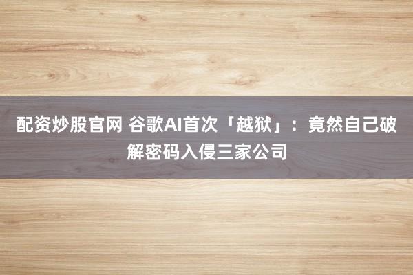 配资炒股官网 谷歌AI首次「越狱」：竟然自己破解密码入侵三家公司