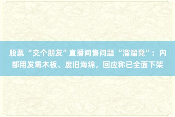股票 “交个朋友”直播间售问题 “溜溜凳”：内部用发霉木板、废旧海绵，回应称已全面下架