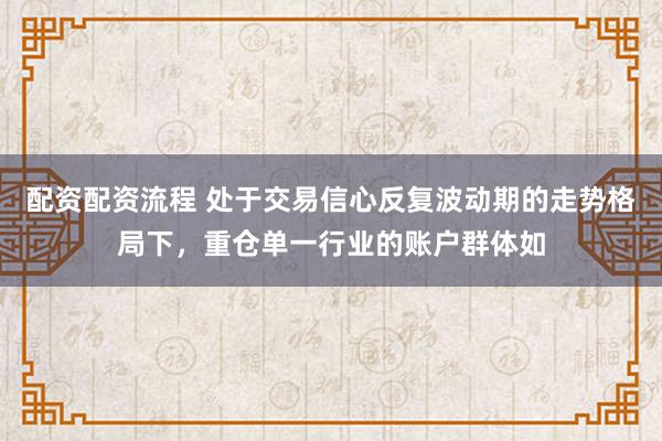配资配资流程 处于交易信心反复波动期的走势格局下,重仓单一行业的账户群体如