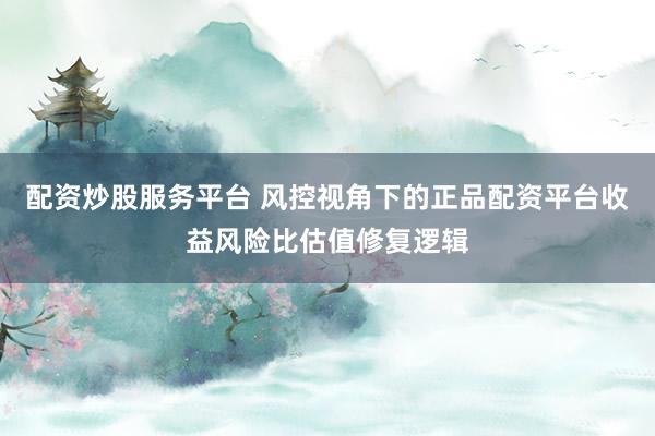 配资炒股服务平台 风控视角下的正品配资平台收益风险比估值修复逻辑