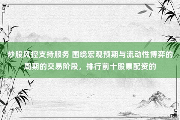炒股风控支持服务 围绕宏观预期与流动性博弈的周期的交易阶段,排行前十股票配资的