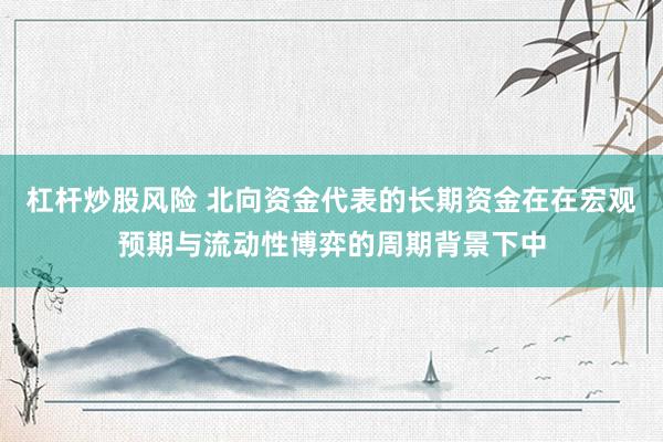 杠杆炒股风险 北向资金代表的长期资金在在宏观预期与流动性博弈的周期背景下中