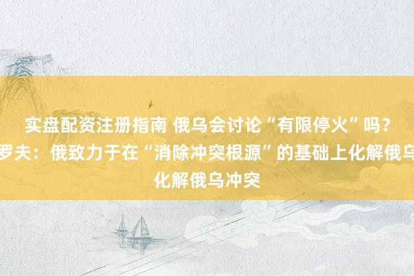 实盘配资注册指南 俄乌会讨论“有限停火”吗？拉夫罗夫：俄致力于在“消除冲突根源”的基础上化解俄乌冲突