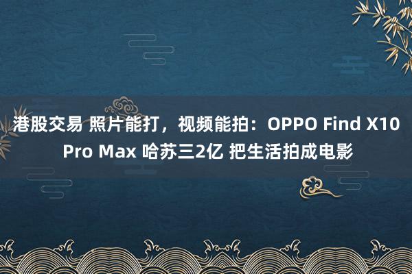 港股交易 照片能打，视频能拍：OPPO Find X10 Pro Max 哈苏三2亿 把生活拍成电影