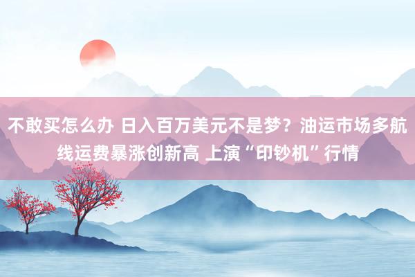 不敢买怎么办 日入百万美元不是梦？油运市场多航线运费暴涨创新高 上演“印钞机”行情