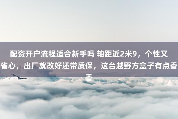 配资开户流程适合新手吗 轴距近2米9，个性又省心，出厂就改好还带质保，这台越野方盒子有点香
