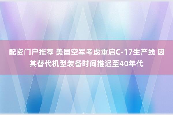 配资门户推荐 美国空军考虑重启C-17生产线 因其替代机型装备时间推迟至40年代