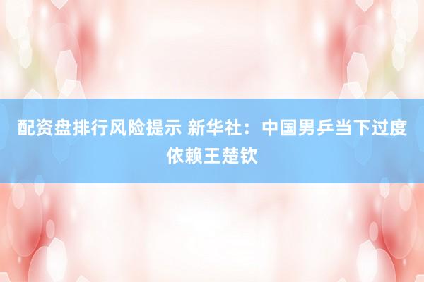 配资盘排行风险提示 新华社：中国男乒当下过度依赖王楚钦