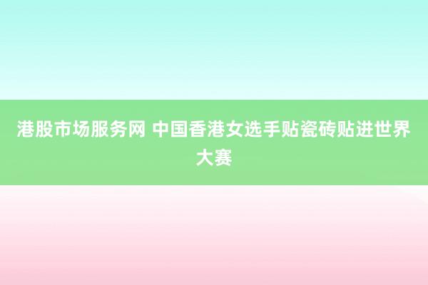 港股市场服务网 中国香港女选手贴瓷砖贴进世界大赛
