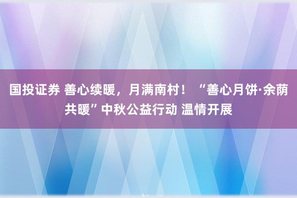 国投证券 善心续暖，月满南村！ “善心月饼·余荫共暖”中秋公益行动 温情开展