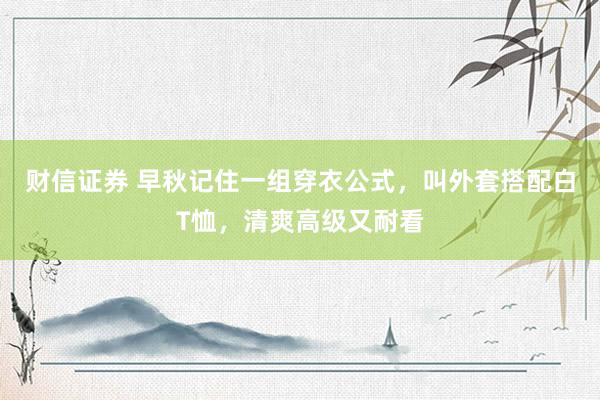 财信证券 早秋记住一组穿衣公式，叫外套搭配白T恤，清爽高级又耐看