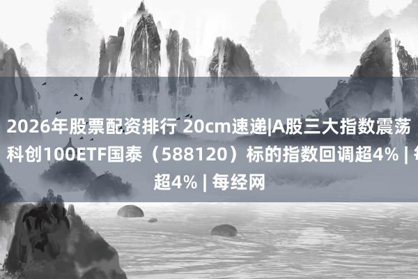 2026年股票配资排行 20cm速递|A股三大指数震荡回调，科创100ETF国泰（588120）标的指数回调超4% | 每经网