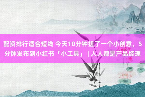 配资排行适合短线 今天10分钟搓了一个小创意，5分钟发布到小红书「小工具」 | 人人都是产品经理