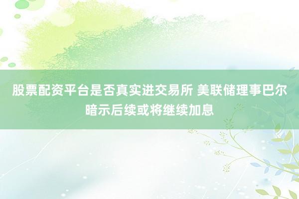 股票配资平台是否真实进交易所 美联储理事巴尔暗示后续或将继续加息