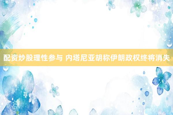 配资炒股理性参与 内塔尼亚胡称伊朗政权终将消失