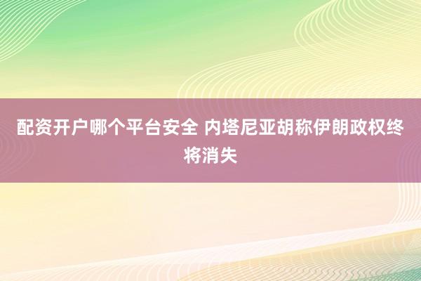 配资开户哪个平台安全 内塔尼亚胡称伊朗政权终将消失