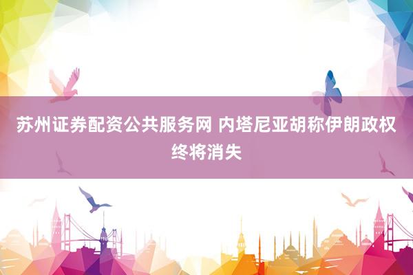 苏州证券配资公共服务网 内塔尼亚胡称伊朗政权终将消失