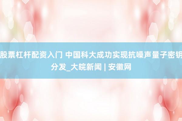 股票杠杆配资入门 中国科大成功实现抗噪声量子密钥分发_大皖新闻 | 安徽网