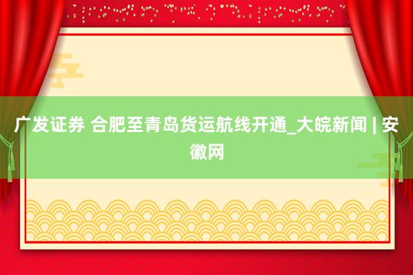 广发证券 合肥至青岛货运航线开通_大皖新闻 | 安徽网