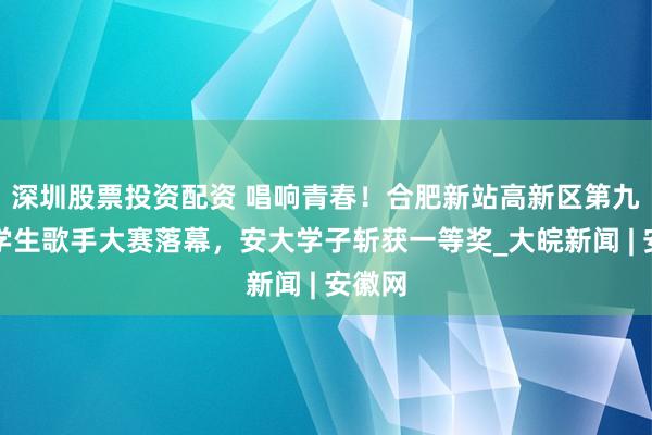深圳股票投资配资 唱响青春！合肥新站高新区第九届大学生歌手大赛落幕，安大学子斩获一等奖_大皖新闻 | 安徽网