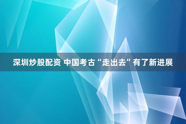深圳炒股配资 中国考古“走出去”有了新进展