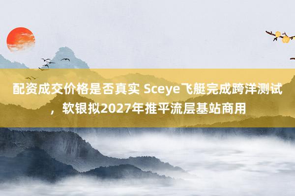 配资成交价格是否真实 Sceye飞艇完成跨洋测试，软银拟2027年推平流层基站商用