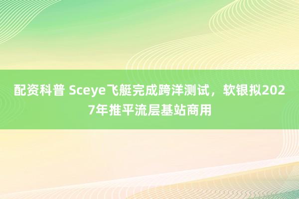 配资科普 Sceye飞艇完成跨洋测试，软银拟2027年推平流层基站商用