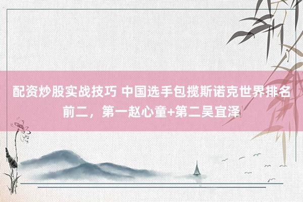 配资炒股实战技巧 中国选手包揽斯诺克世界排名前二，第一赵心童+第二吴宜泽