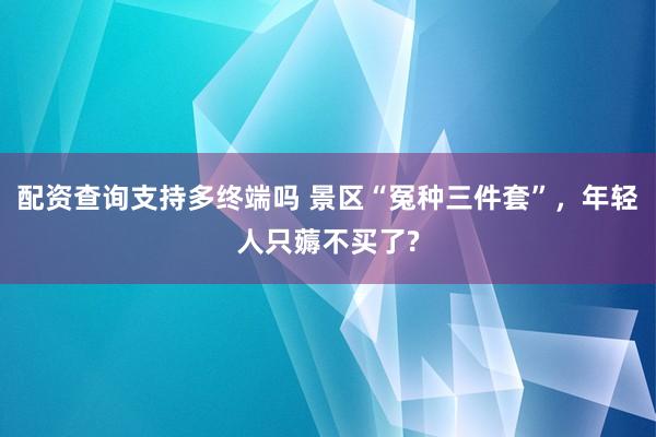 配资查询支持多终端吗 景区“冤种三件套”，年轻人只薅不买了?