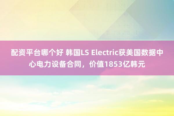 配资平台哪个好 韩国LS Electric获美国数据中心电力设备合同，价值1853亿韩元