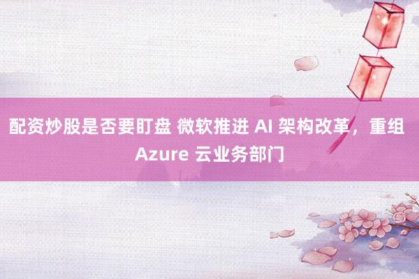 配资炒股是否要盯盘 微软推进 AI 架构改革，重组 Azure 云业务部门