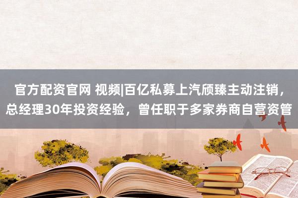 官方配资官网 视频|百亿私募上汽颀臻主动注销，总经理30年投资经验，曾任职于多家券商自营资管