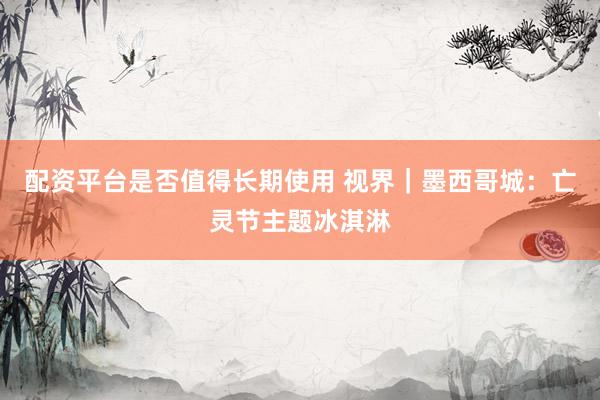 配资平台是否值得长期使用 视界｜墨西哥城：亡灵节主题冰淇淋