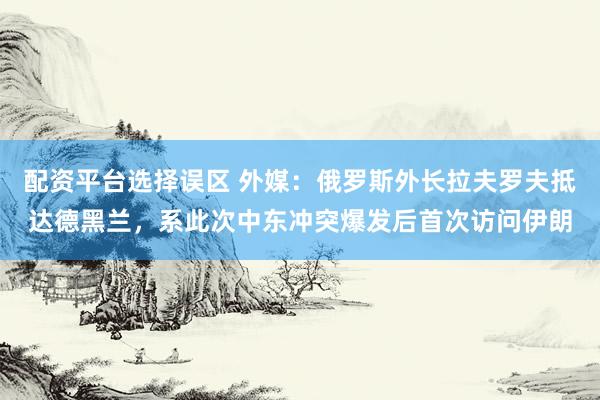 配资平台选择误区 外媒：俄罗斯外长拉夫罗夫抵达德黑兰，系此次中东冲突爆发后首次访问伊朗