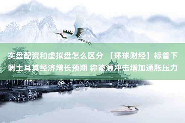 实盘配资和虚拟盘怎么区分 【环球财经】标普下调土耳其经济增长预期 称能源冲击增加通胀压力